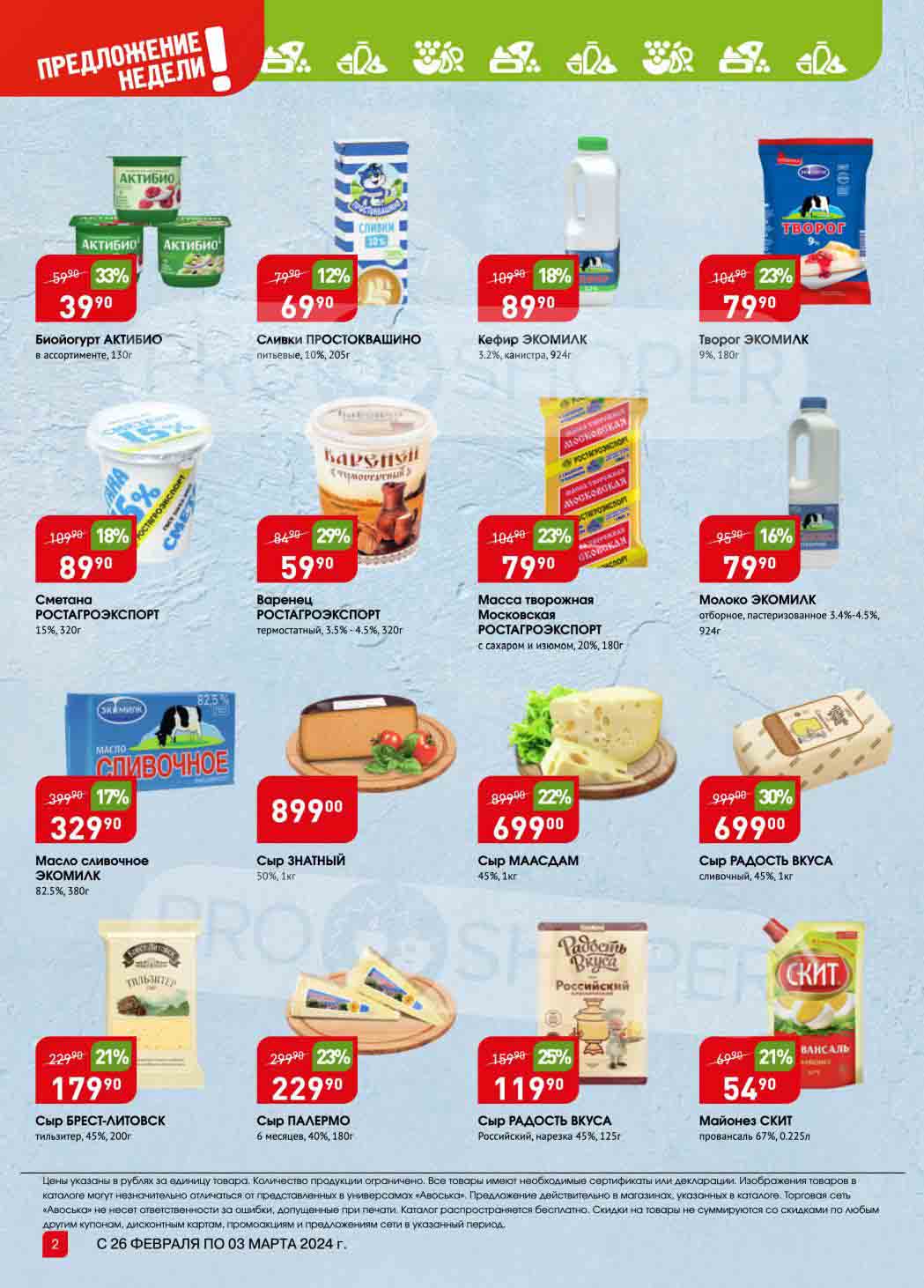 Молочные продукты:

    Биойогурт АКТИБИО в ассортименте, 130г: 39.90 руб.
    Сливки ПРОСТОКВАШИНО питьевые, 10%, 205г: 69.90 руб.
    Кефир ЭКОМИЛК 3.2%, канистра, 924г: 89.90 руб.
    Творог ЭКОМИЛК 9%, 180г: 79.90 руб.
    Сметана РОСТАГРОЭКСПОРТ 15%, 320г: 89.90 руб.
    Варенец РОСТАГРОЭКСПОРТ термостатный, 3.5% 4.5%, 320г: 59.90 руб.
    Масса творожная Московская РОСТАГРОЭКСПОРТ с сахаром и изюмом, 20%, 180г: 79.90 руб.
    Молоко ЭКОМИЛК отборное, пастеризованное 3.4%-4.5%, 924г: 79.90 руб.
    Масло сливочное ЭКОМИЛК 82.5%, 380г: 329.90 руб.

Сыры:

    Сыр ЗНАТНЫЙ 50%, 1кг: 899.00 руб.
    Сыр МААСДАМ 45%, 1кг: 699.00 руб.
    Сыр РАДОСТЬ ВКУСА сливочный, 45%, 1 кг: 699.00 руб.
    Сыр БРЕСТ-ЛИТОВСК тильзитер, 45%, 200г: 179.90 руб.
    Сыр ПАЛЕРМО 6 месяцев, 40%, 180г: 229.90 руб.
    Сыр РАДОСТЬ ВКУСА Российский, нарезка 45%, 125г: 119.90 руб.

Другие:

    Майонез СКИТ провансаль 67%, 0.225л: 54.90 руб.